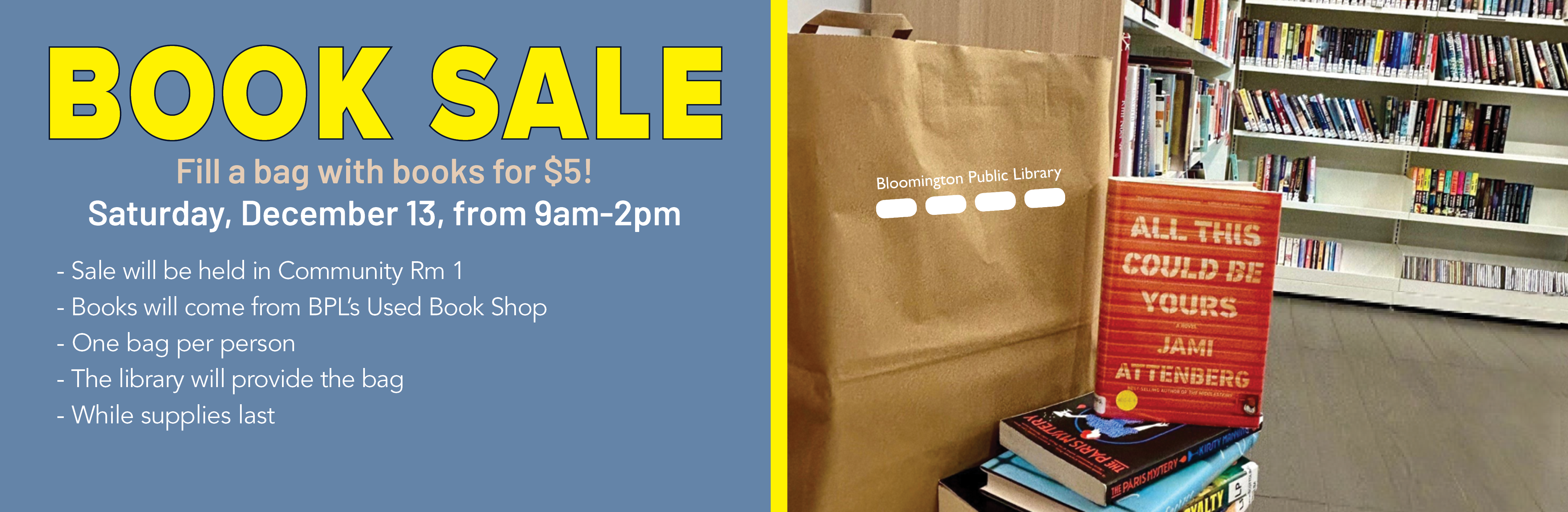Bloomington Library is having a Brown Bag Book Sale on December 13 from 9am-2pm in Community Room 1 where a person can pay $5 and they will be given a brown paper bag to fill it with as many used books as they can fit. One bag per person. Sale lasts for as long as supplies last.